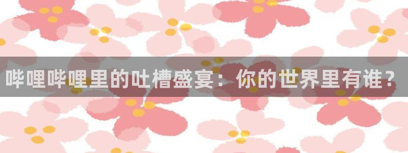 高德娱乐官方平台：哔哩哔哩里的吐槽盛宴：你的世界里有谁？